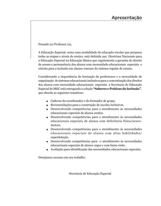 Apresentação




Prezado	(a)	Professor	(a),

A	Educação	Especial,	como	uma	modalidade	de	educação	escolar	que	perpassa	
todas as etapas e níveis de ensino, está definida nas Diretrizes Nacionais para
a	Educação	Especial	na	Educação	Básica	que	regulamenta	a	garantia	do	direito	
de	acesso	e	permanência	dos	alunos	com	necessidade	educacionais		especiais		e	
orienta	para	a	inclusão	em	classes	comuns	do	sistema	regular	de	ensino.

Considerando	 a	 importância	 da	 formação	 de	 professores	 e	 a	 necessidade	 de	
organização		de	sistemas	educacionais	inclusivos	para	a	concretização	dos	direitos	
dos	alunos	com	necessidade	educacionais		especiais		a	Secretaria	de	Educação	
Especial	do	MEC	está	entregando	a	coleção “Saberes e Práticas da Inclusão”,	
que	aborda	as	seguintes	temáticas:

      .	 	Caderno	do	coordenador	e	do	formador	de	grupo.
      .	 Recomendações	para	a	construção	de	escolas	inclusivas.
      .	 	Desenvolvendo	 competências	 para	 o	 atendimento	 às	 necessidades	
          educacionais	especiais	de	alunos	surdos.
      .	 	Desenvolvendo	 competências	 para	 o	 atendimento	 às	 necessidades	
            educacionais	 especiais	 de	 alunos	 com	 deficiência	 física/neuro-
            motora.
      .   	 	 esenvolvendo	 competências	 para	 o	 atendimento	 às	 necessidades	
            D
            educacionais	 especiais	 de	 alunos	 com	 altas	 habilidades/
            superdotação.
      .   	 	 esenvolvendo	 competências	 para	 	 o	 atendimento	 às	 necessidades	
            D
            educacionais	especiais	de	alunos	cegos	e	com	baixa	visão.
      .     Avaliação para identificação das necessidades educacionais especiais.

Desejamos	sucesso	em	seu	trabalho.




                          Secretaria	de	Educação	Especial
 