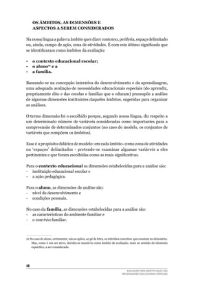 OS âmbItOS, AS dImenSõeS e
     ASPeCtOS A Serem COnSIderAdOS
	
Na	nossa	língua	a	palavra	âmbito	quer	dizer	contorno,	periferia,	espaço	delimitado	
ou, ainda, campo de ação, zona de atividades. É com este último significado que
se identificaram como âmbitos da avaliação:

•	 o contexto educacional escolar;
•	 o aluno21 e a
•	 a família.

Baseando-se	na	concepção	interativa	do	desenvolvimento	e	da	aprendizagem,	
uma	adequada	avaliação	de	necessidades	educacionais	especiais	(do	aprendiz,	
propriamente	dito	e	das	escolas	e	famílias	que	o	educam)	pressupõe	a	análise	
de	algumas	dimensões	instituintes	daqueles	âmbitos,	sugeridas	para	organizar	
as	análises.

O	termo	dimensão	foi	o	escolhido	porque,	segundo	nossa	língua,	diz	respeito	a	
um determinado número de variáveis consideradas como importantes para a
compreensão	de	determinados	conjuntos	(no	caso	do	modelo,	os	conjuntos	de	
variáveis	que	compõem	os	âmbitos).	

Esse é o propósito didático do modelo: em cada âmbito- como zona de atividades
ou	 ‘espaços’	 delimitados	 -	 pretende-se	 examinar	 algumas	 variáveis	 a	 eles	
pertinentes e que foram escolhidas como as mais significativas.

Para	o	contexto educacional	as	dimensões	estabelecidas	para	a	análise	são:
-	 instituição	educacional	escolar	e	
- a ação pedagógica.

Para	o	aluno,	as	dimensões	de	análise	são:
-	 nível	de	desenvolvimento	e
-	 condições	pessoais.

No	caso	da	família,	as	dimensões	estabelecidas	para	a	análise	são:	
-	 as	características	do	ambiente	familiar	e
-	 o	convívio	familiar.



21	No	caso	do	aluno,	certamente,	não	se	aplica,	ao	pé	da	letra,	os	referidos	conceitos		que	constam	no	dicionário.	
                                                                                                                  	
    Mas,	como	é	um	ser	ativo,	decidiu-se	mantê-lo	como	âmbito	de	avaliação,	mais	no	sentido	de	elemento	          	
    específico, a ser considerado.




4
                                                                                AVALIAÇÃO PARA IDENTIFICAÇÃO DAS
                                                                             NECESSIDADES EDUCACIONAIS ESPECIAIS
 