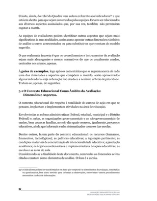 Consta,	ainda,	do	referido	quadro	uma	coluna	referente	aos	indicadores22	e	que	
está	em	aberto,	para	que	sejam	construídos	pelas	equipes.	Devem	ser	relacionados	
aos	 diversos	 aspectos	 assinalados	 que,	 por	 sua	 vez,	 também	 	 não	 pretendem	
esgotar	a	matriz.	

As equipes de avaliadores podem identificar outros aspectos que sejam mais
significativos às suas realidades, assim como apontar outras dimensões e âmbitos
de	análise	a	serem	acrescentados	ou	para	substituir	os	que	constam	do	modelo	
sugerido.

O	que	realmente	importa	é	que	os	procedimentos	e	instrumentos	de	avaliação	
sejam	 mais	 abrangentes	 e	 menos	 normativos	 do	 que	 os	 usualmente	 usados,	
centrados	nos	alunos,	apenas.

À guisa de exemplos, logo após os comentários que se seguem acerca de cada
uma	 das	 dimensões	 e	 aspectos	 que	 compõem	 o	 modelo,	 serão	 apresentados	
alguns	indicadores	cuja	ordenação	não	obedece	a	nenhum	critério	de	prioridade.	
Tratam-se,	apenas,	de	sugestões.		

3.1 O Contexto educacional Como âmbito da Avaliação:
   dimensões e Aspectos.

O	contexto	educacional	diz	respeito	à	totalidade	do	campo	de	ação	em	que	se	
pensam,	implantam	e	implementam	atividades	na	área	de	educação.

Envolve	todas	as	esferas	administrativas	(federal,	estadual,	municipal	e	o	Distrito	
Federal)	 e,	 nelas,	 as	 organizações	 governamentais	 e	 as	 não-governamentais	 de	
ensino,	bem	como	as	famílias,	no	seio	das	quais	ocorrem,	igualmente,	processos	
educativos,	ainda	que	informais	e	não	sistematizados	como	os	das	escolas.

Dentre	 outros,	 fazem	 parte	 do	 contexto	 educacional:	 os	 recursos	 (humanos,	
financeiros, tecnológicos); as políticas educativas; a legislação pertinente; as
condições	materiais	de	concretização	da	intencionalidade	educativa;	a	produção	
acadêmica; os órgãos coordenadores e implementadores de ações educativas; as
escolas	e	as	salas	de	aula.
Considerando-se a finalidade deste documento, nem todas as dimensões acima
citadas	constam	como	elementos	de	análise.	O	foco	é	a	escola.


22 Os indicadores podem ser transformados em itens que comporão os instrumentos de avaliação, como fichas
    ou	questionários,	bem	como	servirão	para		orientar	as	observações,	entrevistas	e	outros	procedimentos	
    necessários	à	coleta	de	informações.




50
                                                                          AVALIAÇÃO PARA IDENTIFICAÇÃO DAS
                                                                       NECESSIDADES EDUCACIONAIS ESPECIAIS
 