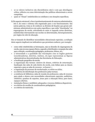 •	 se	 os	 valores	 inclusivos	 são	 discutidos(ou	 não)	 e	 com	 que	 abordagem:	
     crítica, reflexiva ou como determinação das políticas educacionais a serem
     cumpridas;
•    quais os “rituais” estabelecidos no cotidiano e em situações específicas;

b)	No	aspecto	estrutural,	o	foco	é	predominantemente	de	natureza	administrativa,	
   isto	 é,	 de	 como	 o	 sistema	 está	 organizado	 para	 o	 seu	 funcionamento.	 Em	
   outras	palavras,	trata-se	de	conhecer	as	divisões	de	funções	que	geram	sub-
   sistemas administrativos com ações específicas e que estão “desenhadas” no
   organograma	 da	 escola,	 articulando-se	 entre	 si	 segundo	 certas	 diretrizes,	
   estabelecidas	internamente	nas	escolas	ou	determinadas,	hierarquicamente,	
   por órgãos da rede de educação.

Em se tratando de identificar necessidades educacionais especiais, a avaliação
deste	aspecto	implicará	em	indicadores	que	permitam	conhecer,	por	exemplo:

•	 como	estão	estabelecidas	as	hierarquias,	seja	no	desenho	do	organograma	da	
   escola,	seja	em	seus	espaços	físicos,	segundo	a	distribuição	e	ocupação	das	salas	
   para a direção, coordenação pedagógica, professores, leitura, etc.;
• a intensidade e a qualidade das vinculações com os órgãos gestores
   (coordenadorias, distritos, núcleos, etc.)que representam as figuras
   administrativas	descentralizadas	das	Secretarias	de	Educação;	
• a localização geográfica da escola;
• a organização das turmas: número de alunos, critérios de enturmação,
   localização	 das	 salas	 de	 aula	 dentro	 da	 escola,	 com	 ênfase	 para	 as	 classes	
   especiais	e	para	as	salas	de	recursos	-	se	houver	-;
•	 a	organização	do	processo	de	escolarização;	se	séries	ou	ciclos;
•	 os	critérios	de	distribuição	dos	professores	pelas	turmas;
•	 a	existência	de	biblioteca;	salas	de	reunião	de	professores;	salas	de	recursos	
   para ajuda a alunos com necessidades educacionais especiais; auditórios,
   refeitório; quadras de esportes, áreas para a educação física; para lazer;
   espaços	cobertos;	
•	 instalações	físicas	e	mobiliário	adequados	e	recursos	didáticos	disponíveis;
• os critérios de escolha de coordenadores pedagógicos;
•	 os	critérios	de	matrícula;




52
                                                               AVALIAÇÃO PARA IDENTIFICAÇÃO DAS
                                                            NECESSIDADES EDUCACIONAIS ESPECIAIS
 