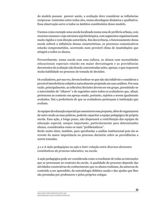 do modelo possam parecer assim, a avaliação deve considerar as influências
recíprocas		existentes	entre	todos	eles,	numa	abordagem	dinâmica	e	qualitativa.	
Essa	observação	serve	a	todos	os	âmbitos	constituintes	desse	modelo.

usemos	como	exemplo	uma	escola	localizada	numa	zona	de	periferia	urbana,	com	
recursos	escassos	e	cuja	estrutura	seja	hierárquica,	com	segmentos	organizacionais	
muito	rígidos	e	com	direção	autoritária.	Em	decorrência,	o	funcionamento	dessa	
escola sofrerá a influência dessas características, os processos comunicativos
estarão	 comprometidos,	 ocorrendo	 num	 provável	 clima	 de	 insatisfações	 que	
atingirá	a	todos	os	alunos.

Provavelmente,	 numa	 escola	 com	 essa	 cultura,	 os	 alunos	 com	 necessidades	
educacionais	 especiais	 estarão	 em	 maior	 desvantagem	 e	 as	 providências	
decorrentes da avaliação não ficarão concentradas neles, apenas, o que requererá
muita	habilidade	no	processo	de	tomada	de	decisões.

Os	avaliadores,	por	sua	vez,	devem	lembrar-se	que	não	são	infalíveis	e	considerar	a	
provável	interferência	subjetiva	naturalmente	projetada	em	suas	análises.	Por	essa	
razão, principalmente, as reflexões/decisões devem ser em grupo, permitindo-se
o intercâmbio de “olhares” e de sugestões entre todos os avaliadores que, afinal,
pertencem	ao	contexto	em	apreço	sendo,	portanto,	sujeitos	a	serem	igualmente	
avaliados.	Daí	a	preferência	de	que	os	avaliadores	pertençam	à	instituição	que	
avaliam.

As	equipes	da	educação	especial	que	assumirem	essa	proposta,	além	de	organizarem	
de outro modo as suas práticas, poderão capacitar a equipe pedagógica da própria
escola.	Essa	ação,	a	longo	prazo,	não	dispensará	a	contribuição	das	equipes	da	
educação	 especial,	 sempre	 importante,	 particularmente	 para	 determinados	
alunos,	considerados	como	os	mais	“problemáticos”.
Serão muito úteis, também, para aprofundar a análise institucional pois ela se
reveste da maior importância no processo decisório sobre as providências a
serem	tomadas.

3.1.2 A Ação pedagógica ou seja a inter-relação entre diversos elementos
constitutivos do processo educativo, na escola.

A ação pedagógica pode ser considerada como a resultante de todas as interações
que	se	processam	no	contexto	da	escola.	A	qualidade	do	processo	depende	das	
atividades	construtivas	do	conhecimento	que	os	alunos	realizam,	da	natureza	do	
conteúdo a ser aprendido, da metodologia didática usada e das ajudas que lhes
são prestadas por professores e pelos próprios colegas.




                                                                                 55
AVALIAÇÃO PARA IDENTIFICAÇÃO DAS
NECESSIDADES EDUCACIONAIS ESPECIAIS
 
