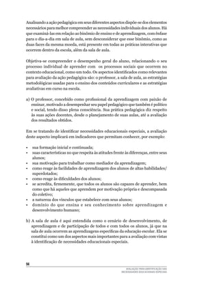 Analisando a ação pedagógica em seus diferentes aspectos dispõe-se dos elementos
necessários	para	melhor	compreender	as	necessidades	individuais	dos	alunos.	Há	
que	examiná-las	em	relação	ao	binômio	de	ensino	e	de	aprendizagem,	com	ênfase	
para	o	dia-a-dia	em	sala	de	aula,	sem	desconsiderar	que	esse	binômio,	como	as	
duas	faces	da	mesma	moeda,	está	presente	em	todas	as	práticas	interativas	que	
ocorrem	dentro	da	escola,	além	da	sala	de	aula.	

Objetiva-se	 compreender	 o	 desempenho	 geral	 do	 aluno,	 relacionando	 o	 seu	
processo	 individual	 de	 aprender	 com	 	 os	 processos	 sociais	 que	 ocorrem	 no	
contexto educacional, como um todo. Os aspectos identificados como relevantes
para avaliação da ação pedagógica são: o professor, a sala de aula, as estratégias
metodológicas usadas para o ensino dos conteúdos curriculares e as estratégias
avaliativas	em	curso	na	escola.

a) O professor, concebido como profissional da aprendizagem com paixão de
   ensinar, motivado a desempenhar seu papel pedagógico que também é político
   e social, tendo disso plena consciência. Sua prática pedagógica diz respeito
   às	suas	ações	docentes,	desde	o	planejamento	de	suas	aulas,	até	a	avaliação	
   dos	resultados	obtidos.

Em se tratando de identificar necessidades educacionais especiais, a avaliação
deste	aspecto	implicará	em	indicadores	que	permitam	conhecer,	por	exemplo:

•	 sua	formação	inicial	e	continuada;	
•	 suas	características	no	que	respeita	às	atitudes	frente	às	diferenças,	entre	seus	
   alunos;
•	 sua	motivação	para	trabalhar	como	mediador	da	aprendizagem;
•	 como	reage	às	facilidades	de	aprendizagem	dos	alunos	de	altas	habilidades/
   superdotados;
• como reage às dificuldades dos alunos;
• se acredita, firmemente, que todos os alunos são capazes de aprender, bem
   como que há aqueles que aprendem por motivação própria e descompasada
   do	coletivo;
•	 a	natureza	dos	vínculos	que	estabelece	com	seus	alunos;
•	 domínio	 do	 que	 ensina	 e	 seu	 conhecimento	 sobre	 aprendizagem	 e	
   desenvolvimento	humano;

b)	 A	 sala	 de	 aula	 é	 aqui	 entendida	 como	 o	 cenário	 de	 desenvolvimento,	 de	
    aprendizagem	e	de	participação	de	todos	e	com	todos	os	alunos,	já	que	na	
    sala de aula ocorrem as aprendizagens específicas da educação escolar. Ela se
    constitui	como	um	dos	aspectos	mais	importantes	para	a	avaliação	com	vistas	
    à identificação de necessidades educacionais especiais.




56
                                                            AVALIAÇÃO PARA IDENTIFICAÇÃO DAS
                                                         NECESSIDADES EDUCACIONAIS ESPECIAIS
 