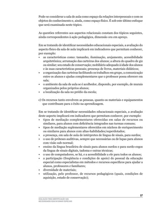 Pode-se	considerar	a	sala	de	aula	como	espaço	da	relações	interpessoais	e	com	os	
objetos do conhecimento e, ainda, como espaço físico. É sob este último enfoque
que será examinada neste tópico.

As questões referentes aos aspectos relacionais constam dos tópicos seguintes,
ainda correspondentes à ação pedagógica, dimensão ora em apreço.

Em se tratando de identificar necessidades educacionais especiais, a avaliação do
aspecto	físico	da	sala	de	aula	implicará	em	indicadores	que	permitam	conhecer,	
por	exemplo:
•	 as	 características	 como:	 tamanho,	 iluminação,	 arejamento,	 acessibilidade	
   arquitetônica;	arrumação	das	carteiras	dos	alunos;	a	altura	do	quadro	de	giz	
   ou	similar;	seu	estado	de	conservação;	mobiliário	adequado	à	idade	dos	alunos	
   e	às	suas	características	pessoais;	presença	de	livros,	materiais	didáticos;
•	 a	organização	das	carteiras	facilitando	os	trabalhos	em	grupo,	a	comunicação	
   entre	os	alunos	e	ajudas	complementares	que	o	professor	possa	oferecer	em	
   sala;
•	 o	ambiente	da	sala	de	aula	se	é	acolhedor,	dispondo,	por	exemplo,	de	murais	
   organizados pelos próprios alunos;
•	 a	localização	da	sala	no	prédio	da	escola;

c)	Os	recursos	tanto	envolvem	as	pessoas,	quanto	os	materiais	e	equipamentos	
   que	contribuam	para	o	êxito	na	aprendizagem.

Em se tratando de identificar necessidades educacionais especiais, a avaliação
deste	aspecto	implicará	em	indicadores	que	permitam	conhecer,	por	exemplo:
•	 tipos	 de	 mediação	 complementares	 oferecidas	 em	 salas	 de	 recursos	 ou	
   similares, para alunos com deficiência integrados nas turmas comuns;
• tipos de mediação suplementares oferecidos em núcleos de enriquecimento
   ou	similares	para	alunos	com	altas-habilidades/superdotados;	
•	 a	presença,	em	sala	de	aula	de	intérpretes	de	língua	de	sinais,	para	surdos;
• o uso de próteses auditivas, sempre que necessárias ou de lupas para alunos
   com	visão	sub-normal;
•	 ensino	da	língua	brasileira	de	sinais	para	alunos	surdos	e	para	surdo-cegos	
   da	língua	de	sinais	digitais,	tadoma	e	outras	técnicas;	
•	 o	uso	de	computadores,	se	há,	e	a	acessibilidade	a	ele	para	todos	os	alunos;
•	 a	 participação	 (freqüência	 e	 condições	 de	 apoio)	 do	 pessoal	 da	 educação	
   especial como especialistas em métodos e recursos específicos para ajudar a
   alunos,	professores	e	familiares;
•	 diversidade	de	materiais;
• utilização, pelo professor, de recursos pedagógicos (quais, condições de
   aquisição,	estado	de	conservação);




                                                                                  5
AVALIAÇÃO PARA IDENTIFICAÇÃO DAS
NECESSIDADES EDUCACIONAIS ESPECIAIS
 