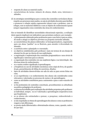 •	 resposta	do	aluno	ao	material	usado;
• características da turma: número de alunos, idade, sexo, interesses e
   atitudes;

d) As estratégias metodológicas para o ensino dos conteúdos curriculares dizem
   respeito	aos	processos	mais	usados,	ou	seja	às	atividades	docentes	para	facilitar	
   e	promover	a	relação	sujeito	cognoscente	(aluno)	com	o	professor,	com	os	
   colegas,	com	os	materiais	didáticos	e	com	os	objetos	do	conhecimento	(quase	
   sempre organizados como conteúdos das áreas de	conhecimento).

Em se tratando de identificar necessidades educacionais especiais, a avaliação
deste	aspecto	implicará	em	indicadores	que	permitam	conhecer,	por	exemplo:
•	 o	planejamento	elaborado	pelos	professores	para	o	ano	letivo	e	para	as	aulas,	
   de	modo	a	atingir	os	objetivos	previstos	na	proposta	curricular	adotada;
•	 as	características	dos	planos	elaborados:	se	homogeneizadores,	organizados	
   para	 um	 aluno	 “padrão”	 ou	 se	 flexíveis,	 para	 atender	 à	 diversidade	 do	
   alunado;		
•	 a	coerência	entre	o	planejado	e	o	executado;	
•	 os	objetivos	estabelecidos	pelo	professor:	mais	em	termos	de	seu	desejo	de	
   alcançá-los	do	que	na	clareza	de	sua	explicitação;
• a organização e seqüenciação dos conteúdos programáticos e seus níveis de
   significação e interesse para os alunos;
• a organização dos conteúdos em sua seqüência lógica e na interrelação das
   diversas	áreas	de	conhecimento;
• se o ensino confere significado à aprendizagem;
• a freqüência no uso de atividades mecânicas como cópia do livro, do quadro
   de	giz,	preenchimento	de	folhas	de	exercícios,	ditados;
•	 tipos	de	atividades	desenvolvidas	em	sala	de	aula	ou	para	serem	feitas	em	
   casa;
•	 se	 as	 experiências	 e	 os	 conhecimentos	 dos	 alunos	 são	 considerados	 como	
   relevantes	e	valorizados	no	processo	de	ensino	e	de	aprendizagem;
•	 como	as	atividades	contribuem	para	a	autonomia	e	para	o	auto-conceito	do	
   aluno;
• se há predomínio de conteúdos conceituais, procedimentais ou atitudinais
   na prática pedagógica do professor;
•	 a	natureza	do	trabalho	para	realização	das	atividades	propostas	pelo	professor:	
   se	individual,	sempre,		ou	se	é	valorizada	a	aprendizagem	cooperativa	(com	
   que	freqüência);
•	 se	 os	 alunos	 são	 estimulados	 a	 pensar,	 a	 pesquisar,	 redescobrindo	 o	
   conhecimento;
•	 se	são	respeitados	os	ritmos	de	aprendizagem	dos	alunos	e	como	os	professores	
   reagem	a	tais	diferenças;
•	 se	presta	ajuda	diferenciada	a	determinados	alunos,	como,	quando,	onde	e	
   de	que	tipo;



5
                                                            AVALIAÇÃO PARA IDENTIFICAÇÃO DAS
                                                         NECESSIDADES EDUCACIONAIS ESPECIAIS
 