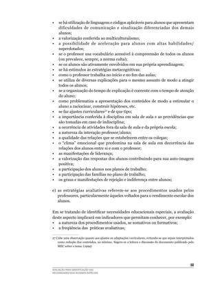 •    se há utilização de linguagens e códigos aplicáveis para alunos que apresentam
     dificuldades	 de	 comunicação	 e	 sinalização	 diferenciadas	 dos	 demais	
     alunos;
•	   a	valorização	conferida	ao	multiculturalismo;
•	   a	 possibilidade	 de	 aceleração	 para	 alunos	 com	 altas	 habilidades/
     superdotados;
•	   se	o	professor	usa	vocabulário	acessível	à	compreensão	de	todos	os	alunos	
     (ou	prevalece,	sempre,	a	norma	culta);
•    se os alunos são ativamente envolvidos em sua própria aprendizagem;
•	   se	há	estímulos	às	estratégias	metacognitivas;
•    como o professor trabalha no início e no fim das aulas;
•	   se	utiliza	de	diversas	explicações	para	o	mesmo	assunto	de	modo	a	atingir	
     todos	os	alunos;
•	   se	a	organização	do	tempo	de	explicação	é	coerente	com	o	tempo	de	atenção	
     do	aluno;
•    como problematiza a apresentação dos conteúdos de modo a estimular o
     aluno a raciocinar, construir hipóteses, etc.
•	   se	faz	ajustes	curriculares27	e	de	que	tipo;
•	   a	importância	conferida	à	disciplina	em	sala	de	aula	e	as	providências	que	
     são	tomadas	em	caso	de	indisciplina;
•    a ocorrência de atividades fora da sala de aula e da própria escola;
•	   a	natureza	da	interação	professor/aluno;
•	   a	qualidade	das	relações	que	se	estabelecem	entre	os	colegas;
•	   o	 “clima”	 emocional	 que	 predomina	 na	 sala	 de	 aula	 em	 decorrência	 das	
     relações	dos	alunos	entre	si	e	com	o	professor;
•	   as	manifestações	de	liderança;
•	   a	valorização	das	respostas	dos	alunos	contribuindo	para	sua	auto-imagem	
     positiva;
•	   a	participação	dos	alunos	nos	planos	de	trabalho;
•	   a	participação	das	famílias	no	plano	de	trabalho;
•	   os	graus	e	manifestações	de	rejeição	e	indiferença	entre	alunos;

e)	 as	 estratégias	 avaliativas	 referem-se	 aos	 procedimentos	 usados	 pelos	
    professores,	particularmente	àqueles	voltados	para	o	rendimento	escolar	dos	
    alunos.

Em se tratando de identificar necessidades educacionais especiais, a avaliação
deste	aspecto	implicará	em	indicadores	que	permitam	conhecer,	por	exemplo:
•	 a	natureza	dos	procedimentos	usados,	se	somativos	ou	formativos;
•	 a	freqüência	das		práticas	avaliativas;

27	Cabe	uma	observação	quanto	aos	ajustes	ou	adaptações	curriculares,	evitando-se	que	sejam	interpretados	
    como redução dos conteúdos, no mínimo. Sugere-se a leitura e discussão do documento publicado pelo
    MEC	sobre	o	tema:	(1999)	




                                                                                                      5
AVALIAÇÃO PARA IDENTIFICAÇÃO DAS
NECESSIDADES EDUCACIONAIS ESPECIAIS
 