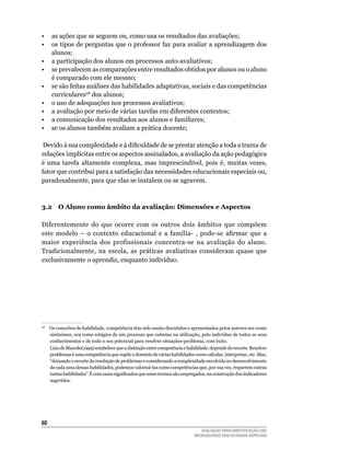 •	 as	ações	que	se	seguem	ou,	como	usa	os	resultados	das	avaliações;
•	 os	tipos	de	perguntas	que	o	professor	faz	para	avaliar	a	aprendizagem	dos	
   alunos;
•	 a	participação	dos	alunos	em	processos	auto-avaliativos;
•	 se	prevalecem	as	comparações	entre	resultados	obtidos	por	alunos	ou	o	aluno	
   é	comparado	com	ele	mesmo;
•	 se	são	feitas	análises	das	habilidades	adaptativas,	sociais	e	das	competências	
   curriculares28	dos	alunos;
•	 o	uso	de	adequações	nos	processos	avaliativos;
•	 a	avaliação	por	meio	de	várias	tarefas	em	diferentes	contextos;
•	 a	comunicação	dos	resultados	aos	alunos	e	familiares;
•	 se	os	alunos	também	avaliam	a	prática	docente;

 Devido à sua complexidade e à dificuldade de se prestar atenção a toda a trama de
relações implícitas entre os aspectos assinalados, a avaliação da ação pedagógica
é	 uma	 tarefa	 altamente	 complexa,	 mas	 imprescindível,	 pois	 é,	 muitas	 vezes,	
fator	que	contribui	para	a	satisfação	das	necessidades	educacionais	especiais	ou,	
paradoxalmente,	para	que	elas	se	instalem	ou	se	agravem.



3.2 O Aluno como âmbito da avaliação: dimensões e Aspectos

Diferentemente	 do	 que	 ocorre	 com	 os	 outros	 dois	 âmbitos	 que	 compõem	
este modelo – o contexto educacional e a família- , pode-se afirmar que a
maior	 experiência	 dos	 profissionais	 concentra-se	 na	 avaliação	 do	 aluno.	
Tradicionalmente,	 na	 escola,	 as	 práticas	 avaliativas	 consideram	 quase	 que	
exclusivamente	o	aprendiz,	enquanto	indivíduo.




 					Os	conceitos	de	habilidade,	competência	têm	sido	muito	discutidos	e	apresentados	pelos	autores	ora	como	
28

      sinônimos,	ora	como	estágios	de	um	processo	que	culmina	na	utilização,	pelo	indivíduo	de	todos	os	seus	
      conhecimentos	e	de	todo	o	seu	potencial	para	resolver	situações-problema,	com	êxito.
      lino	de	Macedo(1999)	estabelece	que	a	distinção	entre	competência	e	habilidade,	depende	do	recorte.	Resolver	
      problemas	é	uma	competência	que	supõe	o	domínio	de	várias	habilidades	como	calcular,	interpretar,	etc.	Mas,	
      “deixando	o	recorte	da	resolução	de	problemas	e	considerando	a	complexidade	envolvida	no	desenvolvimento	
      de	cada	uma	dessas	habilidades,	podemos	valorizá-las	como	competências	que,	por	sua	vez,	requerem	outras	
      tantas habilidades”.É com esses significados que esses termos são empregados, na construção dos indicadores
      sugeridos.	




60
                                                                                AVALIAÇÃO PARA IDENTIFICAÇÃO DAS
                                                                             NECESSIDADES EDUCACIONAIS ESPECIAIS
 