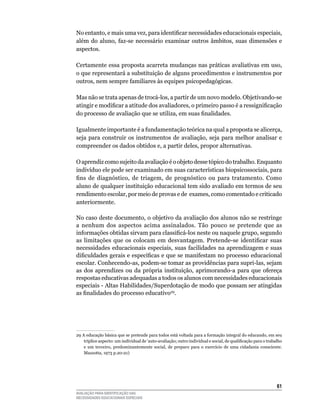 No entanto, e mais uma vez, para identificar necessidades educacionais especiais,
além	 do	 aluno,	 faz-se	 necessário	 examinar	 outros	 âmbitos,	 suas	 dimensões	 e	
aspectos.

Certamente	essa	proposta	acarreta	mudanças	nas	práticas	avaliativas	em	uso,	
o	que	representará	a	substituição	de	alguns	procedimentos	e	instrumentos	por	
outros, nem sempre familiares às equipes psicopedagógicas.

Mas	não	se	trata	apenas	de	trocá-los,	a	partir	de	um	novo	modelo.	Objetivando-se	
atingir e modificar a atitude dos avaliadores, o primeiro passo é a ressignificação
do processo de avaliação que se utiliza, em suas finalidades.

Igualmente importante é a fundamentação teórica na qual a proposta se alicerça,
seja	 para	 construir	 os	 instrumentos	 de	 avaliação,	 seja	 para	 melhor	 analisar	 e	
compreender	os	dados	obtidos	e,	a	partir	deles,	propor	alternativas.

O aprendiz como sujeito da avaliação é o objeto desse tópico do trabalho. Enquanto
indivíduo	ele	pode	ser	examinado	em	suas	características	biopsicossociais,	para	
fins de diagnóstico, de triagem, de prognóstico ou para tratamento. Como
aluno	de	qualquer	instituição	educacional	tem	sido	avaliado	em	termos	de	seu	
rendimento	escolar,	por	meio	de	provas	e	de		exames,	como	comentado	e	criticado	
anteriormente.

No	caso	deste	documento,	o	objetivo	da	avaliação	dos	alunos	não	se	restringe	
a	 nenhum	 dos	 aspectos	 acima	 assinalados.	 Tão	 pouco	 se	 pretende	 que	 as	
informações obtidas sirvam para classificá-los neste ou naquele grupo, segundo
as limitações que os colocam em desvantagem. Pretende-se identificar suas
necessidades	educacionais	especiais,	suas	facilidades	na	aprendizagem	e	suas	
dificuldades gerais e específicas e que se manifestam no processo educacional
escolar.	Conhecendo-as,	podem-se	tomar	as	providências	para	supri-las,	sejam	
as dos aprendizes ou da própria instituição, aprimorando-a para que ofereça
respostas	educativas	adequadas	a	todos	os	alunos	com	necessidades	educacionais	
especiais	-	Altas	Habilidades/Superdotação	de	modo	que	possam	ser	atingidas	
as finalidades do processo educativo29.




29	A	educação	básica	que	se	pretende	para	todos	está	voltada	para	a	formação	integral	do	educando,	em	seu	
    tríplice aspecto: um individual de ‘auto-avaliação; outro individual e social, de qualificação para o trabalho
    e	 um	 terceiro,	 predominantemente	 social,	 de	 preparo	 para	 o	 exercício	 de	 uma	 cidadania	 consciente.	
    Mazzotta,	1973	p.20-21)




                                                                                                               61
AVALIAÇÃO PARA IDENTIFICAÇÃO DAS
NECESSIDADES EDUCACIONAIS ESPECIAIS
 
