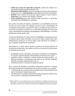 •	 Imitar	 por meio de expressão corporal	 a	 postura	 de	 animais	 ou	 o	
       movimento	de	folhas	quando	venta	forte,	etc.;
•	 Selecionar informações	relevantes	extraídas	de	um	texto,	de	uma	pintura,	
       de	uma	cena,	etc.	e	comunicá-las	usando	diferentes	formas	de	expressão;
•	 Refletir	 sobre	 notícias	 de	 jornal	 que	 digam	 respeito	 a	 temas	 sociais	 e	
       expressar,	a	seu	critério,	suas	opiniões	a	respeito;
•	 Criar problemas para	 cuja	 solução	 sejam	 necessárias	 as	 operações	
       matemáticas	de	multiplicação	e	subtração;
						
Esta	 prática	 de	 análise	 de	 objetivos,	 traduzindo-os	 em	 habilidades	 ainda	 não	
faz	 parte	 de	 nossa	 cultura	 de	 avaliação	 em	 geral	 e	 para	 a	 identificação	 de	
necessidades	educacionais,	em	particular.	Trata-se,	portanto,	de	uma	tarefa	a	ser	
exercitada em equipe de orientação ou coordenação pedagógica da escola, para
o que a participação de psicólogos, psicopedagogos, fonoaudiólogos e de outros
profissionais será de grande valia.

A partir da identificação do maior número de habilidades necessárias para que
os	 objetivos	 gerais	 sejam	 atendidos,	 será	 possível	 eleger	 aquelas	 tidas	 como	
indispensáveis,	 ainda	 que,	 em	 termos	 ideais,	 todas	 devessem	 ser	 avaliadas,	 o	
que,	na	prática	é	praticamente	impossível31.

Apresentam-se, a seguir, alguns aspectos específicos do desenvolvimento de
características funcionais e que podem ser úteis na construção de instrumentos
de	avaliação	em	termos	de:

•  flexibilidade motora: tonicidade, movimentos involuntários, possibilidades
   de	executar,	intencionalmente,	determinados	movimentos	com	o	corpo;
•	 equilíbrio	 estático	 e	 dinâmico;	 controle	 mental	 das	 ações	 motoras	 	 	 em	
   diferentes posições ou movimentos como ficar em pé, sentado, ajoelhado,
   andando,	correndo,	parado	fazendo	pose,	etc.
•	 dominância	lateral	e	o	domínio	do	esquema	corporal.

Em se tratando de identificar necessidades educacionais especiais, a avaliação
deste	aspecto	implicará	em	indicadores	que	permitam	conhecer,	por	exemplo:
• o conhecimento que o aluno tem de seu próprio corpo: denominação de suas
   partes,	localização	e	função	das	mesmas;
•	 reconhecimento,	nomeação,	localização	das	partes	do	corpo	em	relação	a	uma	
   outra pessoa ou a uma figura humana desenhada;


31	Muitos	estudiosos	do	tema	avaliação	discordam	de	procedimentos	que	a	detalhem	em	longas	pautas	de	
   observações,	 o	 que	 procede,	 principalmente	 porque	 os	 professores,	 particularmente,	 teriam	 enorme	
   dificuldade de preencher fichas e fichas, além da questionável credibilidade das informações registradas.




64
                                                                             AVALIAÇÃO PARA IDENTIFICAÇÃO DAS
                                                                          NECESSIDADES EDUCACIONAIS ESPECIAIS
 