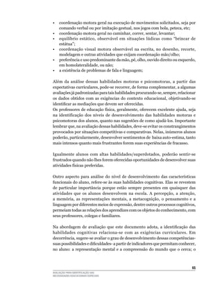 •	 coordenação	motora	geral	na	execução	de	movimentos	solicitados,	seja	por	
   comando	verbal	ou	por	imitação	gestual,	nos	jogos	com	bola,	peteca,	etc;
•	 coordenação	motora	geral	no	caminhar,	correr,	sentar,	levantar;
• equilíbrio estático, observável em situações lúdicas como “brincar de
   estátua”;
•	 coordenação	 visual	 motora	 observável	 na	 escrita,	 no	 desenho,	 recorte,	
   modelagem	e	outras	atividades	que	exijam	coordenação	mão/olho;
•	 preferência	e	uso	predominante	da	mão,	pé,	olho,	ouvido	direito	ou	esquerdo,	
   em	homolateralidade,	ou	não;
•	 a	existência	de	problemas	de	fala	e	linguagem;

Além	 da	 análise	 dessas	 habilidades	 motoras	 e	 psicomotoras,	 a	 partir	 das	
expectativas	curriculares,	pode-se	recorrer,	de	forma	complementar,	a	algumas	
avaliações	já	padronizadas	para	tais	habilidades	procurando-se,	sempre,	relacionar	
os	 dados	 obtidos	 com	 as	 exigências	 do	 contexto	 educacional,	 objetivando-se	
identificar as mediações que devem ser oferecidas.
Os	professores	de	educação	física,	geralmente,	oferecem	excelente	ajuda,	seja	
na	 identificação	 dos	 níveis	 de	 desenvolvimento	 das	 habilidades	 motoras	 e	
psicomotoras	dos	alunos,	quanto	nas	sugestões	de	como	ajudá-los.	Importante	
lembrar	que,	na	avaliação	dessas	habilidades,	deve-se	evitar	os	constrangimentos	
provocados por situações competitivas e comparativas. Nelas, inúmeros alunos
poderão,	particularmente,	desenvolver	sentimentos	de		baixa	auto-estima,	tanto	
mais	intensos	quanto	mais	frustrantes	forem	suas	experiências	de	fracasso.	

Igualmente	 alunos	 com	 altas	 habilidades/superdotados,	 poderão	 sentir-se	
frustrados	quando	não	lhes	forem	oferecidas	oportunidades	de	desenvolver	suas	
atividades	físicas	preferidas.

Outro	 aspecto	 para	 análise	 do	 nível	 de	 desenvolvimento	 das	 características	
funcionais	do	aluno,	refere-se	às	suas	habilidades	cognitivas.	Elas	se	revestem	
de	 particular	 importância	 porque	 estão	 sempre	 presentes	 em	 quaisquer	 das	
atividades	 que	 os	 alunos	 desenvolvem	 na	 escola.	 A	 percepção,	 a	 atenção,	
a memória, as representações mentais, a metacognição, o pensamento e a
linguagem	por	diferentes	meios	de	expressão,	dentre	outros	processos	cognitivos,	
permeiam	todas	as	relações	dos	aprendizes	com	os	objetos	do	conhecimento,	com	
seus	professores,	colegas	e	familiares.			

Na abordagem de avaliação que este documento adota, a identificação das
habilidades	 cognitivas	 relaciona-se	 com	 as	 exigências	 curriculares.	 Em	
decorrência,	sugere-se	avaliar	o	grau	de	desenvolvimento	dessas	competências-	
suas possibilidades e dificuldades- a partir de indicadores que permitam conhecer,
no	 aluno:	 a	 representação	 mental	 e	 a	 compreensão	 do	 mundo	 que	 o	 cerca;	 o	



                                                                                   65
AVALIAÇÃO PARA IDENTIFICAÇÃO DAS
NECESSIDADES EDUCACIONAIS ESPECIAIS
 