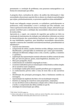 pensamento	 e	 a	 resolução	 de	 problemas;	 seus	 processos	 metacognitivos	 e	 as	
formas	de	comunicação	que	utiliza.	

A	 pergunta	 chave,	 norteadora	 da	 coleta	 e	 da	 análise	 das	 informações	 é:	 que	
necessidades	educacionais	especiais	têm	os	alunos	em	relação	às	aprendizagens	
que exijam, predominantemente, os processos cognitivos acima assinalados?

Tendo	 essa	 indagação	 sempre	 presente,	 os	 avaliadores,	 particularmente	 os	
professores,	 serão	 estimulados	 a	 rever	 a	 avaliação	 que	 têm	 realizado,	 com	
vistas	a	aprimorá-la	indo	além	dos	alunos	e	buscando,	sempre,	alternativas	que	
possam	contribuir	para	a	satisfação	das	necessidades	educacionais	especiais	
de	muitos	deles.
Apresenta-se, a seguir, um conjunto de sugestões que podem ser úteis na
construção	de	instrumentos	de	avaliação	com	indicadores	referentes	aos	níveis	
de	 desenvolvimento	 das	 características	 funcionais	 dos	 alunos,	 sob	 o	 ângulo	
de suas habilidades cognitivas, para identificar necessidades educacionais,
segundo a natureza dos conteúdos curriculares(conceituais, procedimentais ou
atitudinais)32:
•	 expressa	seus	interesses;
• compreensão de ordens, recados, histórias ouvidas, diálogos, textos escritos,
    identificando a principal idéia ou sentimento que o autor quer transmitir;
• utilização de diferentes códigos como o oral, o escrito, o gráfico, o numérico
    e o pictórico;
•	 explicitação	das	representações	mentais	referentes	às	idéias	centrais	do	texto	
    lido,	por	meio	de	palavras,	gestos,	sinais	lingüísticos,	desenhos,	etc.;33
•	 idem	para	parágrafos,	frases;
•	 conhecimento	do	vocabulário	empregado	no	texto	;
•	 os	mesmos	indicadores	para	as	comunicações	verbais	desde	as	ordens	simples	
    até	as	narrativas	mais	complexas;
•	 as	estratégias	usadas	pelos	alunos	quando	percebem	que	se	enganaram;
•	 os	 conhecimentos	 prévios	 sobre	 o	 tema	 do	 texto	 lido	 ou	 das	 narrativas	
    orais;
• identificação dos principais personagens, fatos e fenômenos contidos na
    mensagem;
•	 representação	da	seqüência	dos	fatos	e	de	sua	localização	temporal;
•	 domínio	no	emprego	de	conectivos	como	preposições,	conjunções;
•	 no	caso	da	leitura	(oral	ou	silenciosa)	a	relação	entre	o	ritmo	em	que	executa	
    a	tarefa	e	a	compreensão	das	idéias	contidas	no	que	lê;
•	 estratégias	de	memorização	que	utiliza;


32
     	Vide	volume	1	dos	PCN,	página	74.
33
     	 A	 leitura	 tanto	 pode	 ser	 oral	 como	 silenciosa,	 sendo	 que	 autores	 (Capovilla,	 2002)	 comentam	 sobre	 as	
        diferentes dificuldades enfrentadas pelos alunos em um e no outro caso.




66
                                                                                       AVALIAÇÃO PARA IDENTIFICAÇÃO DAS
                                                                                    NECESSIDADES EDUCACIONAIS ESPECIAIS
 