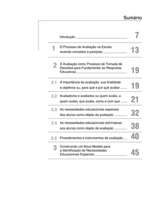 Sumário


     Introdução                                       7
1    O Processo de Avaliação na Escola:
     revendo conceitos e posições                   13
 2   A Avaliação como Processo de Tomada de

                                                    19
     Decisões para Fundamentar as Respostas
     Educativas


2.1 A importância da avaliação, sua finalidade
     e objetivos ou, para quê e por quê avaliar     19
2.2 Avaliadores e avaliados ou quem avalia, a
     quem avalia, que avalia, como e com que        21
2.3 As necessidades educacionais especiais
     dos alunos como objeto da avaliação            32
2.4 As necessidades educacionais extrínsecas
     aos alunos como objeto de avaliação            38
2.5 Procedimentos e instrumentos de avaliação       40
 3   Construindo um Novo Modelo para
     a Identificação de Necessidades
     Educacionais Especiais                         45
 