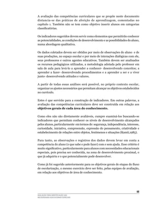 A	 avaliação	 das	 competências	 curriculares	 que	 se	 propõe	 neste	 documento	
distancia-se	 das	 práticas	 de	 aferição	 de	 aprendizagem,	 comentadas	 no	
capítulo	 1.	 Também	 não	 se	 tem	 como	 objetivo	 inserir	 alunos	 em	 categorias	
classificatórias.

Os	indicadores	sugeridos	devem	servir	como	elementos	que	permitirão	conhecer	
as	potencialidades,	as	condições	de	desenvolvimento	e	as	possibilidades	do	aluno,	
numa	abordagem	qualitativa.

Os	dados	coletados	devem	ser	obtidos	por	meio	de	observações	do	aluno		e	de	
suas produções, no espaço escolar e por meio de interações dialógicas com ele,
seus	 professores	 e	 outros	 agentes	 educativos.	 Também	 devem	 ser	 analisados	
os recursos pedagógicos utilizados, a metodologia adotada pelo professor em
sala	 de	 aula	 para	 levá-lo	 a	 aprender	 a	 conhecer-	 desenvolvendo	 conceitos;	 a	
aprender	 a	 fazer-	 desenvolvendo	 procedimentos	 e	 a	 aprender	 a	 ser	 e	 a	 viver	
junto-	desenvolvendo	atitudes	e	valores.	

A partir de todas essas análises será possível, no próprio contexto escolar,
organizar	os	ajustes	necessários	que	permitam	alcançar	os	objetivos	estabelecidos	
no	currículo.

Estes	 é	 que	 servirão	 para	 a	 construção	 de	 indicadores.	 Em	 outras	 palavras,	 a	
avaliação	 das	 competências	 curriculares	 deve	 ser	 construída	 em	 relação	 aos	
objetivos gerais de cada área do conhecimento.

Como	 eles	 não	 são	 diretamente	 avaliáveis,	 cumpre	 examiná-los	 buscando-se	
indicadores	 que	 permitam	 conhecer	 os	 níveis	 de	 desenvolvimento	 alcançados	
pelos	alunos,	particularmente		em	termos	de:	segurança,	independência,	interesse,	
curiosidade,	 iniciativa,	 compreensão,	 expressão	 do	 pensamento,	 criatividade	 e	
estabelecimento	de	relações	entre	objetos,	fenômenos	e	situações	(Kamii,1985).

Para	 tanto,	 as	 observações	 e	 registros	 dos	 dados	 devem	 levar	 em	 conta	 a	
competência	do	aluno	(o	que	sabe	e	pode	fazer)	com	e	sem	ajuda.	Esse	critério	é	
muito significativo, particularmente para alunos com necessidades educacionais
especiais,	pois	precisa	ser	conhecida,	na	zona	de	desenvolvimento	proximal,	o	
que	já	adquiriu	e	o	que	potencialmente	pode	desenvolver.

Como já foi sugerido anteriormente para os objetivos gerais de etapas do fluxo
de	escolarização,	o	mesmo	exercício	deve	ser	feito,	pelas	equipes	de	avaliação,	
em	relação	aos	objetivos	de	área	de	conhecimento.	




                                                                                      6
AVALIAÇÃO PARA IDENTIFICAÇÃO DAS
NECESSIDADES EDUCACIONAIS ESPECIAIS
 
