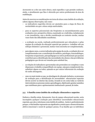 Acrescente-se a eles um outro elenco, mais específico e que permite conhecer,
ainda, o atendimento que lhes é oferecido por outros profissionais da área de
reabilitação.	

Antes	de	encerrar	as	considerações	em	torno	do	aluno	como	âmbito	de	avaliação,	
cabem	alguma	observações,	tais	como:
- os indicadores sugeridos devem ser ajustados para a etapa do fluxo de
   escolaridade	em	que	o	aluno	esteja	matriculado;

-	 para	 os	 aspectos	 psicossociais	 são	 freqüentes	 os	 encaminhamentos	 para	
                                                                                	
   avaliações	com		perspectiva	clínica,	examinado-se	o	indivíduo,	isoladamente	
   e em consultórios, sem a devida consideração ao contexto escolar, muitas
   vezes fonte das dificuldades manifestas;

-	 a	 avaliação	 na	 escola,	 realizada	 preferentemente	 por	 educadores	 e	 pelas	
   equipes	de	avaliação	da	educação	especial	que	passem	a		trabalhar	sob	um	
   enfoque	dinâmico	e	presencial,	muitas	vezes	necessita	ser	complementada;

-	 para	alguns	casos,	a	serem	indicados	pela	equipe	da	escola,	a	avaliação	deve	ser	
   complementada com a contribuição de médicos, psicólogos, fonoaudiólogos,
   terapeutas ocupacionais, psicopedagogos ou outros profissionais que possam
   contribuir para a identificação das necessidades dos alunos e das providências
   pedagógicas que devem ser tomadas para satisfazê-las;

-	 as	relações	de	indicadores	apresentadas	não	pretendem	ser	completas	e	nem	
   dispensam	o	trabalho	compartilhado	em	equipe,	seja	para	complementá-los,	
   substituir	alguns	ou	todos,	optando-se	por	outros	referenciais	de	avaliação	
   de	cunho	abrangente;

-	 uma	vez	mais	insiste-se	que,	na	abordagem	de	educação	inclusiva,	os	processos	
   de	 avaliação	 para	 a	 identificação	 de	 necessidades	 	 educacionais	 especiais	
   devem	ocorrer	no	interior	das	escolas,	levando-se	em	conta	todas	as	variáveis	
   intervenientes	no	processo	ensino-aprendizagem,	objetivando	apontar	caminhos	
   que	contribuam	para	o	aprimoramento	institucional	e	pessoal,	de	todos.	



3.3 A família como âmbito da avaliação: dimensões e aspectos

Embora a família esteja, fisicamente, fora do espaço educacional escolar, seria
incompleta	 qualquer	 avaliação	 para	 identificar	 necessidades	 educacionais	
especiais,	que	não	a	valorizasse	como	âmbito	de	análises.		Assim	é,	particularmente	
porque, a vida familiar representa um significativo cenário para o desenvolvimento
afetivo-emocional	e	social	de	qualquer	pessoa.	É	na	família	que	os	indivíduos	



                                                                                   3
AVALIAÇÃO PARA IDENTIFICAÇÃO DAS
NECESSIDADES EDUCACIONAIS ESPECIAIS
 