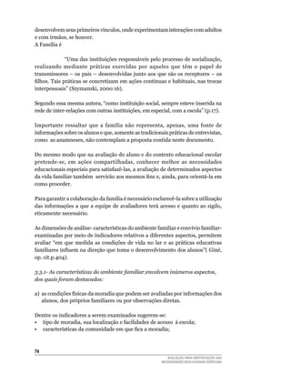 desenvolvem	seus	primeiros	vínculos,	onde	experimentam	interações	com	adultos	
e	com	irmãos,	se	houver.
A	Família	é	

																		“uma	das	instituições	responsáveis	pelo	processo	de	socialização,	
realizando	 mediante	 práticas	 exercidas	 por	 aqueles	 que	 têm	 o	 papel	 de	
transmissores	–	os	pais	–	desenvolvidas	junto	aos	que	são	os	receptores	–	os	
filhos. Tais práticas se concretizam em ações contínuas e habituais, nas trocas
interpessoais”	(Szymanski,	2000:16).

Segundo	essa	mesma	autora,	“como	instituição	social,	sempre	esteve	inserida	na	
rede	de	inter-relações	com	outras	instituições,	em	especial,	com	a	escola”	(p.17).

Importante	 ressaltar	 que	 a	 família	 não	 representa,	 apenas,	 uma	 fonte	 de	
informações	sobre	os	alunos	e	que,	somente	as	tradicionais	práticas	de	entrevistas,	
como		as	anamneses,	não	contemplam	a	proposta	contida	neste	documento.

Do	mesmo	modo	que	na	avaliação	do	aluno	e	do	contexto	educacional	escolar	
pretende-se,	 em	 ações	 compartilhadas,	 conhecer	 melhor	 as	 necessidades	
educacionais	especiais	para	satisfazê-las,	a	avaliação	de	determinados	aspectos	
da vida familiar também servirão aos mesmos fins e, ainda, para orientá-la em
como	proceder.	

Para	garantir	a	colaboração	da	família	é	necessário	esclarecê-la	sobre	a	utilização	
das	informações	a	que	a	equipe	de	avaliadores	terá	acesso	e	quanto	ao	sigilo,	
eticamente	necessário.

As	dimensões	de	análise-	características	do	ambiente	familiar	e	convívio	familiar-	
examinadas	por	meio	de	indicadores	relativos	a	diferentes	aspectos,	permitem	
avaliar	 “em	 que	 medida	 as	 condições	 de	 vida	 no	 lar	 e	 as	 práticas	 educativas	
familiares influem na direção que toma o desenvolvimento dos alunos”( Giné,
op.	cit.p.404).	

3.3.1- As características do ambiente familiar envolvem inúmeros aspectos,
dos quais foram destacados:

a)	 as	condições	físicas	da	moradia	que	podem	ser	avaliadas	por	informações	dos	
    alunos, dos próprios familiares ou por observações diretas.

Dentre	os	indicadores	a	serem	examinados	sugerem-se:
•	 tipo	de	moradia,	sua	localização	e	facilidades	de	acesso		à	escola;
• características da comunidade em que fica a moradia;



4
                                                              AVALIAÇÃO PARA IDENTIFICAÇÃO DAS
                                                           NECESSIDADES EDUCACIONAIS ESPECIAIS
 