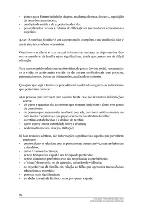 •	 planos	para	futuro	incluindo	viagens,	mudança	de	casa,	de	carro,	aquisição	
   de	bens	de	consumo,	etc.
• condição de saúde e de expectativa de vida;
• possibilidades atuais e futuras do filho(a)com necessidades educacionais
   especiais;

3.3.2- O convívio familiar é um aspecto muito complexo e sua avaliação não é
nada simples, embora necessária.

Geralmente	 o	 aluno	 é	 o	 principal	 informante,	 embora	 os	 depoimentos	 dos	
outros membros da família sejam significativos, ainda que possam ser de difícil
obtenção.

Para	casos	considerados	como	muito	sérios,	do	ponto	de	vista	social,	recomenda-
se	 a	 visita	 de	 assistentes	 sociais	 ou	 de	 outros	 profissionais	 que	 possam,	
presencialmente,	buscar	as	informações,	avaliando	o	contexto.

qualquer	que	seja	a	fonte	e	os	procedimentos	adotados	sugerem-se	indicadores	
que	permitam	conhecer:	

a)	as	pessoas	que	convivem	com	o	aluno.	Neste	caso	são	relevantes	informações	
   acerca:
•	 de	quem	e	quantas	são	as	pessoas	que	moram	junto	com	o	aluno	e	os	graus	
    de	parentesco;
•	 de	pessoas	que,	mesmo	não	residindo	com	ele,	convivem	cotidianamente	ou	
    com	muita	freqüência	e	que	papéis	exercem	na	estrutura	familiar;
•	 as	rotinas	estabelecidas	e	a	divisão	de	tarefas;
•	 quem	exerce	maior	autoridade	sobre	a	criança;
•	 se	demostra	medos,	desejos,	irritação;

b) Nas relações afetivas, são informações significativas aquelas que permitem
   conhecer:
•	 como	o	aluno	se	relaciona	com	as	pessoas	com	quem	convive,	suas	preferências	
    e	desafetos;
•	 como	é	o	sono	da	criança;
•	 se	tem	brinquedos	e	qual	é	seu	brinquedo	preferido;
•	 se	tem	alimentos	preferidos	e	se	são	respeitadas	as	preferências;
•	 o	“clima”	de	respeito	ou	de	agressão,	inclusive	de	violência;
• as expectativas da família em relação ao filho que apresenta necessidades
    educacionais	especiais;
• pessoas mais significativas;
•	 estabelecimento	de	limites:	como,	por	quem	e	quais;




6
                                                            AVALIAÇÃO PARA IDENTIFICAÇÃO DAS
                                                         NECESSIDADES EDUCACIONAIS ESPECIAIS
 