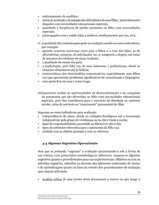 •  enfrentamento de conflitos;
•  níveis de aceitação e de rejeição das dificuldades de seus filhos, particularmente
   daqueles	com	necessidades	educacionais	especiais;
•	 qualidade	 e	 freqüência	 de	 ajudas	 prestadas	 os	 filho	 com	 necessidades	
   especiais;
• preocupações com a saúde (idas a médicos, medicamentos que usa, etc);

c)	 A	qualidade	das	comunicações	pode	ser	avaliada	usando-se	como	indicadores,	
    por	exemplo:
•	 quando	 ocorrem	 conversas	 entre	 pais	 e	 filhos	 e	 o	 tom	 das	 falas:	 se	 de	
    advertências,	censuras,	de	solicitações		ou,	se	amigáveis	e	alegres,	em	torno	
    de	assuntos	do	cotidiano	do	aluno	avaliado;
•	 a	qualidade	da	escuta	dos	pais;	
• a explicitação, pelo filho (a), de seus interesses e preferências, desde as
    situações alimentares até às lúdicas;
• características dos intercâmbios comunicativos, especialmente com filhos
    (as) que apresentam problemas significativos de comunicação e linguagem;
• com quem fica em casa e como reage;


d)Importante	 avaliar	 as	 oportunidades	 de	 desenvolvimento	 e	 de	 conquista	
   da autonomia que são oferecidas ao filho com necessidades educacionais
   especiais,	 pois	 elas	 contribuem	 para	 o	 exercício	 da	 liberdade	 no	 contexto	
   escolar, além de servirem ao “crescimento” psicossocial do filho.

Sugerem-se	como	indicadores	para	avaliação:
• independência do aluno, desde os cuidados fisiológicos até a locomoção
   independente	pelo	grupo	de	vizinhança	ou	na	ida	e	vinda	à	escola;
• tipos de responsabilidades permitida ao filho(a) no dia-a-dia;
• tipos de estímulos oferecidos para a autonomia do filho (a);
•	 cuidado	com	os	objetos	pessoais	e	com	os	coletivos;



    3.4 Algumas Sugestões Operacionais

Sem	 que	 se	 pretenda	 “engessar”	 a	 avaliação	 apresentando-a	 sob	 a	 forma	 de	
um roteiro, com prescrições metodológicas inflexíveis, seguem-se algumas
sugestões	quanto	a	procedimentos	para	sua	implementação.	Objetiva-se,com	as	
referidas	sugestões,	subsidiar	as	decisões	das	diferentes	instituições	de	ensino	
e	de	aprendizagem	quanto	às	fases	da	revisão	dos	procedimentos	de	avaliação	
que	estejam	utilizando.

•	 Análise	 crítica	 do	 que	 consta	 deste	 documento	 e	 outros	 no	 que	 tange	 à	



                                                                                    
AVALIAÇÃO PARA IDENTIFICAÇÃO DAS
NECESSIDADES EDUCACIONAIS ESPECIAIS
 
