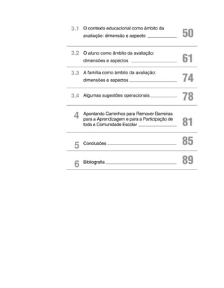 3.1 O contexto educacional como âmbito da
     avaliação: dimensão e aspecto                  50
3.2 O aluno como âmbito da avaliação:
     dimensões e aspectos                           61
3.3 A família como âmbito da avaliação:
     dimensões e aspectos                           74
3.4 Algumas sugestões operacionais
                                                    78
 4   Apontando Caminhos para Remover Barreiras
     para a Aprendizagem e para a Participação de
     toda a Comunidade Escolar                      81
 5   Conclusões                                     85
 6   Bibliografia                                   89
 