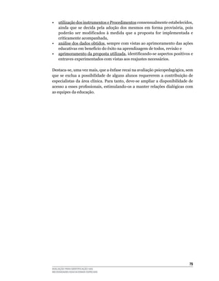 •	 utilização	dos	instrumentos	e	Procedimentos	consensualmente	estabelecidos,	
   ainda que se decida pela adoção dos mesmos em forma provisória, pois
   poderão	 ser	 modificados	 à	 medida	 que	 a	 proposta	 for	 implementada	 e	
   criticamente	acompanhada,
•	 análise	dos	dados	obtidos,	sempre	com	vistas	ao	aprimoramento	das	ações	
   educativas	em	benefício	do	êxito	na	aprendizagem	de	todos,	revisão	e	
•	 aprimoramento	da	proposta	utilizada, identificando-se aspectos positivos e
   entraves	experimentados	com	vistas	aos	reajustes	necessários.

Destaca-se, uma vez mais, que a ênfase recai na avaliação psicopedagógica, sem
que	 se	 exclua	 a	 possibilidade	 de	 alguns	 alunos	 requererem	 a	 contribuição	 de	
especialistas	da	área	clínica.	Para	tanto,	deve-se	ampliar	a	disponibilidade	de	
acesso a esses profissionais, estimulando-os a manter relações dialógicas com
as	equipes	da	educação.




                                                                                    
AVALIAÇÃO PARA IDENTIFICAÇÃO DAS
NECESSIDADES EDUCACIONAIS ESPECIAIS
 