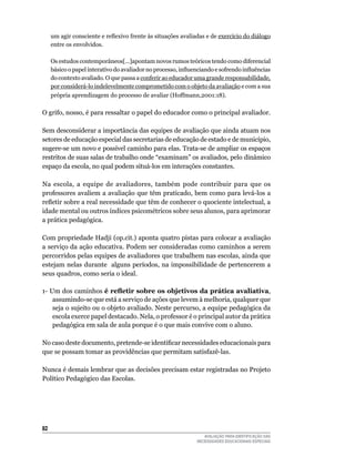 um agir consciente e reflexivo frente às situações avaliadas e de exercício	do	diálogo	
     entre	os	envolvidos.
     	
     Os estudos contemporâneos[...]apontam novos rumos teóricos tendo como diferencial
     básico o papel interativo do avaliador no processo, influenciando e sofrendo influências
     do	contexto	avaliado.	O	que	passa	a	conferir	ao	educador	uma	grande	responsabilidade,	
     por	considerá-lo	indelevelmente	comprometido	com	o	objeto	da	avaliação	e	com	a	sua	
     própria aprendizagem do processo de avaliar (Hoffmann,2001:18).

O	grifo,	nosso,	é	para	ressaltar	o	papel	do	educador	como	o	principal	avaliador.

Sem	desconsiderar	a	importância	das	equipes	de	avaliação	que	ainda	atuam	nos	
setores	de	educação	especial	das	secretarias	de	educação	de	estado	e	de	município,	
sugere-se	um	novo	e	possível	caminho	para	elas.	Trata-se	de	ampliar	os	espaços	
restritos	de	suas	salas	de	trabalho	onde	“examinam”	os	avaliados,	pelo	dinâmico	
espaço	da	escola,	no	qual	podem	situá-los	em	interações	constantes.	

Na	 escola,	 a	 equipe	 de	 avaliadores,	 também	 pode	 contribuir	 para	 que	 os	
professores	avaliem	a	avaliação	que	têm	praticado,	bem	como	para	levá-los	a	
refletir sobre a real necessidade que têm de conhecer o quociente intelectual, a
idade	mental	ou	outros	índices	psicométricos	sobre	seus	alunos,	para	aprimorar	
a prática pedagógica.

Com	propriedade	Hadji	(op.cit.)	aponta	quatro	pistas	para	colocar	a	avaliação	
a	serviço	da	ação	educativa.	Podem	ser	consideradas	como	caminhos	a	serem	
percorridos	pelas	equipes	de	avaliadores	que	trabalhem	nas	escolas,	ainda	que	
estejam	nelas	durante		alguns	períodos,	na	impossibilidade	de	pertencerem	a	
seus	quadros,	como	seria	o	ideal.

1-	um	dos	caminhos	é refletir sobre os objetivos da prática avaliativa,	           	
    assumindo-se	que	está	a	serviço	de	ações	que	levem	à	melhoria,	qualquer	que	
    seja o sujeito ou o objeto avaliado. Neste percurso, a equipe pedagógica da
    escola	exerce	papel	destacado.	Nela,	o	professor	é	o	principal	autor	da	prática	
    pedagógica em sala de aula porque é o que mais convive com o aluno.

No caso deste documento, pretende-se identificar necessidades educacionais para
que	se	possam	tomar	as	providências	que	permitam	satisfazê-las.

Nunca	é	demais	lembrar	que	as	decisões	precisam	estar	registradas	no	Projeto	
Político Pedagógico das Escolas.




2
                                                                  AVALIAÇÃO PARA IDENTIFICAÇÃO DAS
                                                               NECESSIDADES EDUCACIONAIS ESPECIAIS
 