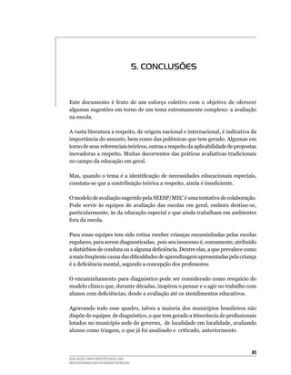 5. CONCLUSõES


Este	 documento	 é	 fruto	 de	 um	 esforço	 coletivo	 com	 o	 objetivo	 de	 oferecer	
algumas	sugestões	em	torno	de	um	tema	extremamente	complexo:	a	avaliação	
na	escola.

A	vasta	literatura	a	respeito,	de	origem	nacional	e	internacional,	é	indicativa	da	
importância	do	assunto,	bem	como	das	polêmicas	que	tem	gerado.	Algumas	em	
torno de seus referenciais teóricos, outras a respeito da aplicabilidade de propostas
inovadoras	a	respeito.	Muitas	decorrentes	das	práticas	avaliativas	tradicionais	
no	campo	da	educação	em	geral.

Mas, quando o tema é a identificação de necessidades educacionais especiais,
constata-se que a contribuição teórica a respeito, ainda é insuficiente.

O	modelo	de	avaliação	sugerido	pela	SEESP/MEC	é	uma	tentativa	de	colaboração.	
Pode	 servir	 às	 equipes	 de	 avaliação	 das	 escolas	 em	 geral,	 embora	 destine-se,	
particularmente,	às	da	educação	especial	e	que	ainda	trabalham	em	ambientes	
fora	da	escola.

Para	essas	equipes	tem	sido	rotina	receber	crianças	encaminhadas	pelas	escolas	
regulares,	para	serem	diagnosticadas,		pois	seu	insucesso	é,	comumente,	atribuído	
a distúrbios de conduta ou a alguma deficiência. Dentre elas, a que prevalece como
a mais freqüente causa das dificuldades de aprendizagem apresentadas pela criança
é a deficiência mental, segundo a concepção dos professores.

O encaminhamento para diagnóstico pode ser considerado como resquício do
modelo	clínico	que,	durante	décadas,	inspirou	o	pensar	e	o	agir	no	trabalho	com	
alunos com deficiências, desde a avaliação até os atendimentos educativos.

Agravando	 todo	 esse	 quadro,	 talvez	 a	 maioria	 dos	 municípios	 brasileiros	 não	
dispõe de equipes de diagnóstico, o que tem gerado a itinerância de profissionais
lotados	no	município	sede	do	governo,		de	localidade	em	localidade,	avaliando	
alunos	como	triagem,	o	que	já	foi	analisado	e		criticado,	anteriormente.



                                                                                     5
AVALIAÇÃO PARA IDENTIFICAÇÃO DAS
NECESSIDADES EDUCACIONAIS ESPECIAIS
 