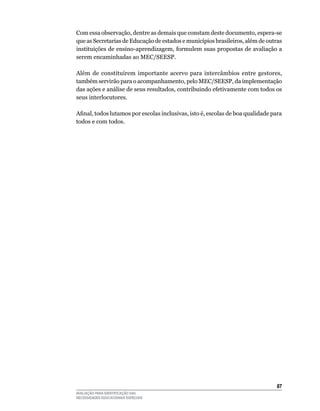Com	essa	observação,	dentre	as	demais	que	constam	deste	documento,	espera-se	
que	as	Secretarias	de	Educação	de	estados	e	municípios	brasileiros,	além	de	outras	
instituições	de	ensino-aprendizagem,	formulem	suas	propostas	de	avaliação	a	
serem	encaminhadas	ao	MEC/SEESP.

Além	 de	 constituírem	 importante	 acervo	 para	 intercâmbios	 entre	 gestores,	
também	servirão	para	o	acompanhamento,	pelo	MEC/SEESP,	da	implementação	
das	ações	e	análise	de	seus	resultados,	contribuindo	efetivamente	com	todos	os	
seus	interlocutores.

Afinal, todos lutamos por escolas inclusivas, isto é, escolas de boa qualidade para
todos	e	com	todos.




                                                                                 
AVALIAÇÃO PARA IDENTIFICAÇÃO DAS
NECESSIDADES EDUCACIONAIS ESPECIAIS
 