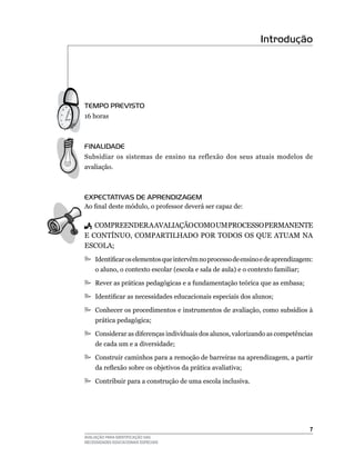 Introdução




TEmPO PREvISTO
16	horas



FINALIDADE
Subsidiar	 os	 sistemas	 de	 ensino	 na	 reflexão	 dos	 seus	 atuais	 modelos	 de	
avaliação.



EXPECTATIvAS DE APRENDIZAGEm
Ao final deste módulo, o professor deverá ser capaz de:

	 COMPREENDER	A	AVAlIAçãO	COMO	uM	PROCESSO	PERMANENTE	
E	CONTíNuO,	COMPARTIlHADO	POR	TODOS	OS	quE	ATuAM	NA	
ESCOlA;
	Identificar os elementos que intervêm no processo de ensino e de aprendizagem:
     o	aluno,	o	contexto	escolar	(escola	e	sala	de	aula)	e	o	contexto	familiar;

	Rever as práticas pedagógicas e a fundamentação teórica que as embasa;

	Identificar as necessidades educacionais especiais dos alunos;

	Conhecer	os	procedimentos	e	instrumentos	de	avaliação,	como	subsídios	à	
     prática pedagógica;

	Considerar	as	diferenças	individuais	dos	alunos,	valorizando	as	competências	
     de	cada	um	e	a	diversidade;

	Construir	caminhos	para	a	remoção	de	barreiras	na	aprendizagem,	a	partir	
     da reflexão sobre os objetivos da prática avaliativa;

	Contribuir	para	a	construção	de	uma	escola	inclusiva.	




                                                                                  
AVALIAÇÃO PARA IDENTIFICAÇÃO DAS
NECESSIDADES EDUCACIONAIS ESPECIAIS
 