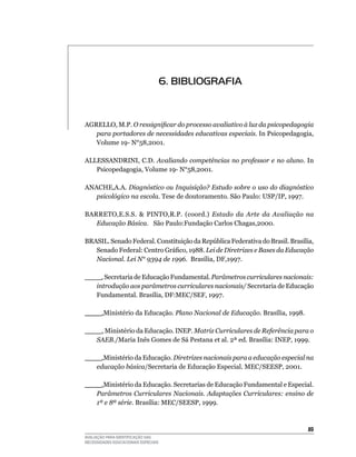 6. BIBLIOGRAFIA


AGREllO,	M.P.	O ressignificar do processo avaliativo à luz da psicopedagogia
   para portadores de necessidades educativas especiais.	In	Psicopedagogia,	
   Volume	19-	N°58,2001.

AllESSANDRINI,	C.D.	Avaliando competências no professor e no aluno.	In	
   Psicopedagogia,	Volume	19-	N°58,2001.

ANACHE,A.A. Diagnóstico ou Inquisição? Estudo sobre o uso do diagnóstico
   psicológico na escola. Tese	de	doutoramento.	São	Paulo:	uSP/IP,	1997.

BARRETO,E.S.S.  PINTO,R.P. (coord.) Estado da Arte da Avaliação na
   Educação Básica.			São	Paulo:Fundação	Carlos	Chagas,2000.

BRASIL. Senado Federal. Constituição da República Federativa do Brasil. Brasília,
   Senado Federal: Centro Gráfico, 1988. Lei de Diretrizes e Bases da Educação
   Nacional. Lei N° 9394 de 1996. 	Brasília,	DF,1997.

____.	Secretaria	de	Educação	Fundamental.	Parâmetros curriculares nacionais:
   introdução aos parâmetros curriculares nacionais/	Secretaria	de	Educação	
   Fundamental.	Brasília,	DF:MEC/SEF,	1997.

____.Ministério	da	Educação.	Plano Nacional de Educação.	Brasília,	1998.

____.	Ministério	da	Educação.	INEP.	Matriz Curriculares de Referência para o
   SAEB./Maria	Inês	Gomes	de	Sá	Pestana	et	al.	2ª	ed.	Brasília:	INEP,	1999.

____.Ministério	da	Educação.	Diretrizes nacionais para a educação especial na
   educação básica/Secretaria	de	Educação	Especial.	MEC/SEESP,	2001.
	
____.Ministério	da	Educação.	Secretarias	de	Educação	Fundamental	e	Especial.	
   Parâmetros Curriculares Nacionais. Adaptações Curriculares: ensino de
   1ª e 8ª série.	Brasília:	MEC/SEESP,	1999.



                                                                               
AVALIAÇÃO PARA IDENTIFICAÇÃO DAS
NECESSIDADES EDUCACIONAIS ESPECIAIS
 