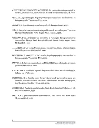 MINISTERIO	DE	EDuCACIÓN	Y	CulTuRA.	La evaluación psicopedagógica:
   modelo, orientaciones, instrumentos. Madrid:	Ibersaf	Industrial,S.l.1998.

NÉBIAS,C.	 A participação do psicopedagogo na avaliação institucional.	 In	
   Psicopedagogia,	Volume	19-	N°55,2001.

NORVICH,B.	Special needs in ordinary schools.	london:Cassel,	1990.

PAíN,	S.	Diagnóstico e tratamento dos problemas de aprendizagem.	Trad.	Ana	
   Maria	Netto	Machado.	Porto	Alegre:	Artes	Médicas,	1985.

PERRENOuD	 (a). Avaliação: da excelência à regulação das aprendizagens
   - entre duas lógicas.	 Trad.	 Patrícia	 Chittoni	 Ramos.	 Porto	 Alegre:	 Artes	
   Médicas	Sul,	1999.

____.	(b)	Construir competências desde a escola.Trad.	Bruno	Charles	Magne.	
   Porto	Alegre:	Artes	Médicas	Sul,	1999.

RuBINSTEIN,E.	e	GOuVEIA,	D.C.	Avaliação psicopegagógia interventiva.	In	
   Psicopedagogia,	Volume	19-	N°55,2001.

SANTOS,	M.P.	Parecer	encaminhado	ao	MEC/SEESP,	por	solicitação,	acerca	do	
   presente	documento,	2002.
	
SOuZA,V.M.C.B.	Avaliação a partir do potencial do aluno.	In	Psicopedagogia,	
   Volume	19-	N°58,2001.

SZYMANSKI,	 H.	 A família como “locus” educacional: perspectivas para um
   trabalho psicoeducacional. In Revista Brasileira de Estudos Pedagógicos,
   jan/abr.	2000.	Brasília,	v.	81,	n.	197,	2002.
	
YSSElDYKE,S.	Avaliação	em	Educação.	Trad.	Doris	Sanches	Pinheiro.	4ª	ed.	
   São	Paulo:	Manole,	1991.

ZABAlA,	A.	A	prática	educativa:	como	ensinar.	Trad.Ernani	F.da	Rosa.	Porto	
   Alegre:	ArtMed,	1998.




2
                                                          AVALIAÇÃO PARA IDENTIFICAÇÃO DAS
                                                       NECESSIDADES EDUCACIONAIS ESPECIAIS
 