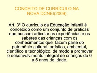 CONCEITO DE CURRÍCULO NA NOVA DCNEI(2009) Art. 3º O currículo da Educação Infantil é concebido como um conjunto de práticas que buscam articular as experiências e os saberes das crianças com os conhecimentos que  fazem parte do patrimônio cultural, artístico, ambiental, científico e tecnológico, de modo a promover o desenvolvimento integral de crianças de 0 a 5 anos de idade. 