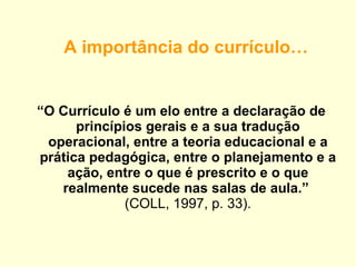 A importância do currículo… “ O Currículo é um elo entre a declaração de princípios gerais e a sua tradução operacional, entre a teoria educacional e a prática pedagógica, entre o planejamento e a ação, entre o que é prescrito e o que realmente sucede nas salas de aula.”   (COLL, 1997, p. 33). 