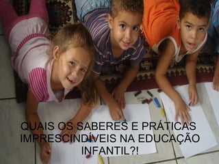 QUAIS OS SABERES E PRÁTICAS  IMPRESCINDÍVEIS NA EDUCAÇÃO INFANTIL?! 