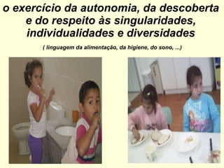 o exercício da autonomia, da descoberta e do respeito às singularidades, individualidades e diversidades   ( linguagem da alimentação, da higiene, do sono, ...) 