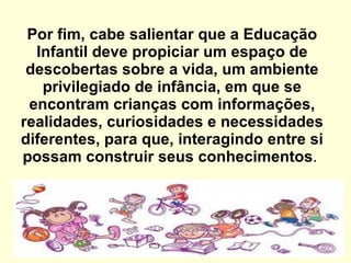 Por fim, cabe salientar que a Educação Infantil deve propiciar um espaço de descobertas sobre a vida, um ambiente privilegiado de infância, em que se encontram crianças com informações, realidades, curiosidades e necessidades diferentes, para que, interagindo entre si possam construir seus conhecimentos .    