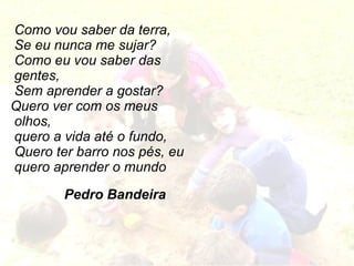 Como vou saber da terra, Se eu nunca me sujar? Como eu vou saber das  gentes, Sem aprender a gostar? Quero ver com os meus olhos, quero a vida até o fundo, Quero ter barro nos pés, eu quero aprender o mundo   Pedro Bandeira 