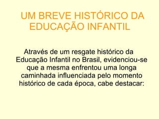 UM BREVE HISTÓRICO DA EDUCAÇÃO INFANTIL Através de um resgate histórico da Educação Infantil no Brasil, evidenciou-se que a mesma enfrentou uma longa caminhada influenciada pelo momento histórico de cada época, cabe destacar: 