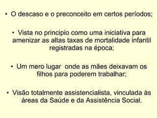 O descaso e o preconceito em certos períodos; Vista no principio como uma iniciativa para amenizar as altas taxas de mortalidade infantil registradas na época; Um mero lugar  onde as mães deixavam os filhos para poderem trabalhar; Visão totalmente assistencialista, vinculada às áreas da Saúde e da Assistência Social. 