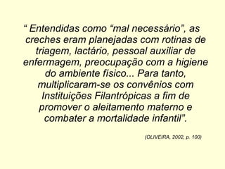 “  Entendidas como “mal necessário”, as creches eram planejadas com rotinas de triagem, lactário, pessoal auxiliar de enfermagem, preocupação com a higiene do ambiente físico... Para tanto, multiplicaram-se os convênios com Instituições Filantrópicas a fim de promover o aleitamento materno e combater a mortalidade infantil”. (OLIVEIRA, 2002, p. 100) 