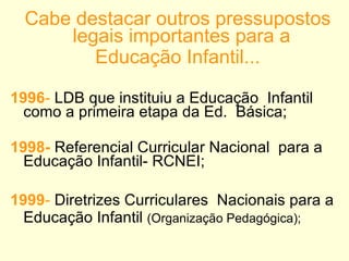 Cabe destacar outros pressupostos legais importantes para a  Educação Infantil... 1996 -  LDB que instituiu a Educação  Infantil como a primeira etapa da Ed.  Básica; 1998-   Referencial Curricular Nacional  para a Educação Infantil- RCNEI; 1999 -  Diretrizes Curriculares  Nacionais para a Educação Infantil  (Organização Pedagógica); 