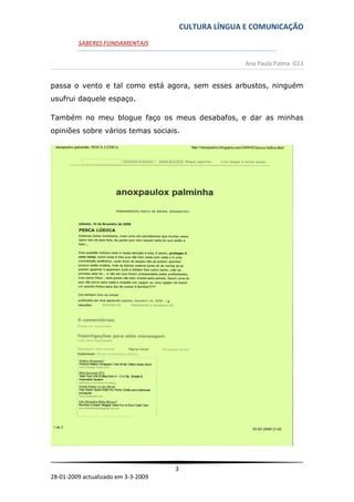 CULTURA LÍNGUA E COMUNICAÇÃO
         SABERES FUNDAMENTAIS


                                                       Ana Paula Palma G13


passa o vento e tal como está agora, sem esses arbustos, ninguém
usufrui daquele espaço.

Também no meu blogue faço os meus desabafos, e dar as minhas
opiniões sobre vários temas sociais.




                                     3
28-01-2009 actualizado em 3-3-2009
 