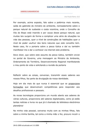 CULTURA LÍNGUA E COMUNICAÇÃO
         SABERES FUNDAMENTAIS


                                                       Ana Paula Palma G13


Por exemplo, acima exposto, falo sobre a polémica mais recente,
saída do gabinete do ministro do ambiente, nomeadamente sobre o
parque natural do sudoeste e costa vicentina, onde o Concelho de
Vila do Bispo está inserido e por causa desse parque natural, que
muitas leis surgem de forma a complicar uma série de situações na
vida das pessoas, quer a nível de construções de habitações quer a
nível de poder usufruir dos bens naturais que este concelho tem.
Neste caso, foi a portaria sobre a pesca lúdica e daí eu também
manifestar-me e dar a conhecer via internet este problema.

Devo dizer, que sobre este assunto da pesca lúdica, também enviei
no portal do Governo, uma mensagem ao Ministro do Ambiente,
Ordenamento do Território, Desenvolvimento Regional manifestando
o meu ponto de vista e solicitando a revisão da portaria




Reflectir sobre as coisas, conversar, transmitir esses saberes aos
nossos filhos, faz parte da divulgação da nossa identidade.

Hoje em dia mais do que nunca é essencial que se proporcione
formações que desenvolvam competências para responder aos
desafios profissionais e pessoais.

As novas tecnologias proporciona um mundo aberto aos saberes de
várias culturas, proporciona até saberes digitalizados, como já estão
tantas notícias e livros no que já é chamado de biblioteca electrónica
planetária!

Na minha vida pessoal, converso muito com as minhas filhas, falo
sobre a minha família, tal como a minha mãe o fez, procuro incutir o



                                     4
28-01-2009 actualizado em 3-3-2009
 