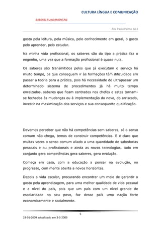 CULTURA LÍNGUA E COMUNICAÇÃO
         SABERES FUNDAMENTAIS


                                                                  Ana Paula Palma G13


gosto pela leitura, pela música, pelo conhecimento em geral, o gosto
pelo aprender, pelo estudar.

Na minha vida profissional, os saberes são do tipo a prática faz o
engenho, uma vez que a formação profissional é quase nula.

Os saberes são transmitidos pelos que já executam o serviço há
muito tempo, os que conseguem ir às formações têm dificuldade em
passar a teoria para a prática, pois há necessidade de ultrapassar um
determinado       sistema      de    procedimentos     já    há    muito      tempo
enraizados, saberes que ficam centrados nos chefes e estes tornam-
se fechados às mudanças ou à implementação do novo, do arriscado,
investir na maximização dos serviços e sua consequente qualificação.




Devemos perceber que não há competências sem saberes, só o senso
comum não chega, temos de construir competências. E é claro que
muitas vezes o senso comum aliado a uma quantidade de sabedorias
pessoais e ou profissionais e ainda as novas tecnologias, tudo em
conjunto gera competências gera saberes, gera evolução.

Começa em casa, com a educação a pensar na evolução, no
progresso, com mente aberta a novos horizontes.

Depois a vida escolar, procurando encontrar um meio de garantir o
gosto pela aprendizagem, para uma melhor qualidade de vida pessoal
e a nível do país, pois que um país com um nível grande de
escolaridade      no   seu    povo,    faz    desse   país   uma      nação    forte
economicamente e socialmente.


                                         5
28-01-2009 actualizado em 3-3-2009
 