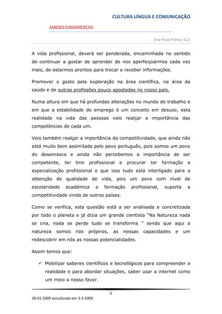 CULTURA LÍNGUA E COMUNICAÇÃO
         SABERES FUNDAMENTAIS


                                                                     Ana Paula Palma G13


A vida profissional, deverá ser ponderada, encaminhada no sentido
de continuar a gostar de aprender de nos aperfeiçoarmos cada vez
mais, de estarmos prontos para trocar e receber informações.

Promover o gosto pela exploração na área científica, na área da
saúde e de outras profissões pouco apostadas no nosso país.

Numa altura em que há profundas alterações no mundo do trabalho e
em que a estabilidade do emprego é um conceito em desuso, esta
realidade na vida das pessoas veio realçar a importância das
competências de cada um.

Veio também realçar a importância da competitividade, que ainda não
está muito bem assimilada pelo povo português, pois somos um povo
do desenrasca e ainda não percebemos a importância de ser
competente,       ter   brio   profissional         e    procurar   ter    formação    e
especialização profissional e que isso tudo está interligado para a
obtenção de qualidade de vida, pois um povo com nível de
escolaridade      académica          e   formação          profissional,   suporta     a
competitividade vinda de outros países.

Como se verifica, esta questão está a ser analisada e concretizada
por todo o planeta e já dizia um grande cientista “Na Natureza nada
se cria, nada se perde tudo se transforma ” sendo que aqui a
natureza     somos      nós    próprios,       as       nossas   capacidades    e     um
redescobrir em nós as nossas potencialidades.

Assim temos que:

    Mobilizar saberes científicos e tecnológicos para compreender a
       realidade e para abordar situações, saber usar a internet como
       um meio a nosso favor.

                                           6
28-01-2009 actualizado em 3-3-2009
 