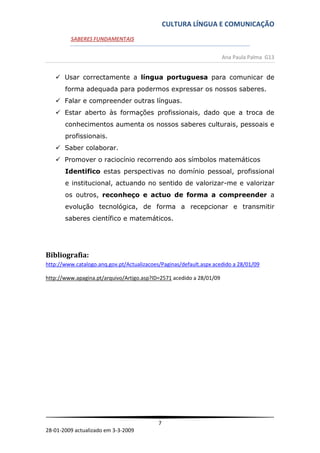 CULTURA LÍNGUA E COMUNICAÇÃO
         SABERES FUNDAMENTAIS


                                                                      Ana Paula Palma G13


    Usar correctamente a língua portuguesa para comunicar de
       forma adequada para podermos expressar os nossos saberes.
    Falar e compreender outras línguas.
    Estar aberto às formações profissionais, dado que a troca de
       conhecimentos aumenta os nossos saberes culturais, pessoais e
       profissionais.
    Saber colaborar.
    Promover o raciocínio recorrendo aos símbolos matemáticos
       Identifico estas perspectivas no domínio pessoal, profissional
       e institucional, actuando no sentido de valorizar-me e valorizar
       os outros, reconheço e actuo de forma a compreender a
       evolução tecnológica, de forma a recepcionar e transmitir
       saberes científico e matemáticos.




Bibliografia:
http://www.catalogo.anq.gov.pt/Actualizacoes/Paginas/default.aspx acedido a 28/01/09

http://www.apagina.pt/arquivo/Artigo.asp?ID=2571 acedido a 28/01/09




                                            7
28-01-2009 actualizado em 3-3-2009
 