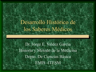 Desarrollo Histórico de
los Saberes Médicos
Dr. Jorge E. Valdez García
Historia y Método de la Medicina
Depto. De Ciencias Básica
EMIS -ITESM

 
