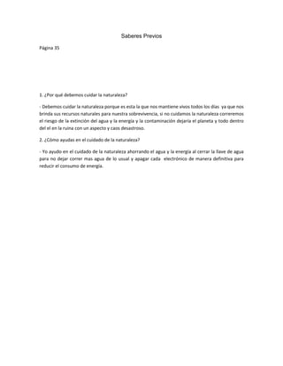 Saberes Previos
Página 35
1. ¿Por qué debemos cuidar la naturaleza?
- Debemos cuidar la naturaleza porque es esta la que nos mantiene vivos todos los días ya que nos
brinda sus recursos naturales para nuestra sobrevivencia, si no cuidamos la naturaleza correremos
el riesgo de la extinción del agua y la energía y la contaminación dejaría el planeta y todo dentro
del el en la ruina con un aspecto y caos desastroso.
2. ¿Cómo ayudas en el cuidado de la naturaleza?
- Yo ayudo en el cuidado de la naturaleza ahorrando el agua y la energía al cerrar la llave de agua
para no dejar correr mas agua de lo usual y apagar cada electrónico de manera definitiva para
reducir el consumo de energía.