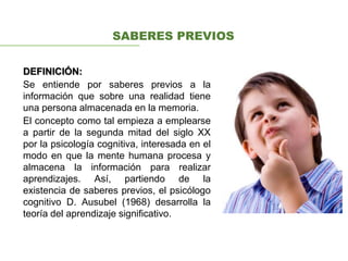 DEFINICIÓN:
Se entiende por saberes previos a la
información que sobre una realidad tiene
una persona almacenada en la memoria.
El concepto como tal empieza a emplearse
a partir de la segunda mitad del siglo XX
por la psicología cognitiva, interesada en el
modo en que la mente humana procesa y
almacena la información para realizar
aprendizajes. Así, partiendo de la
existencia de saberes previos, el psicólogo
cognitivo D. Ausubel (1968) desarrolla la
teoría del aprendizaje significativo.
SABERES PREVIOS
 