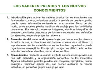 LOS SABERES PREVIOS Y LOS NUEVOS
CONOCIMIENTOS
1. Introducción para activar los saberes previos de los estudiantes que
funcionarían como organizadores previos y serviría de puente cognitivo
con la nueva información contenida en la exposición. Dicho de otro
modo, estos saberes previos servirían de anclaje para las actividades
posteriores. Por ejemplo: observar imágenes, clasificar fotografías de
acuerdo con criterios propuestos por los alumnos, escribir una definición,
dar ejemplos, responder preguntas, etcétera.
2. Presentación del material de aprendizaje que puede adoptar diversos
formatos: textos, explicaciones del docente, conferencias, etcétera. Lo
importante es que los materiales se encuentren bien organizados y esta
organización sea explícita. Por ejemplo: trabajar con el libro de texto, leer
artículos de carácter científico, ver un video, etcétera.
3. Consolidación mediante la relación explícita entre las ideas previas que
han sido activadas y la organización conceptual de los materiales.
Algunas actividades posibles pueden ser: comparar, ejemplificar, buscar
analogías, relacionar, aplicar, etc., que pueden realizarse de manera
individual, en pequeños grupos o en grupo total.
 