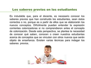 Los saberes previos en los estudiantes
Es indudable que, para el docente, es necesario conocer los
saberes previos que han construido los estudiantes, sean éstos
correctos o no, porque es a partir de ellos que se elaborarán los
nuevos conceptos. Difícilmente puedan entender la expresión
corrientes colonizadoras si no comprendieron antes el concepto
de colonización. Desde esta perspectiva, se plantea la necesidad
de conocer qué saben, conocen o creen nuestros estudiantes
acerca de conceptos que se vinculan con otros nuevos que serán
objeto de enseñanza. Existen varias técnicas para indagar los
saberes previos.
 