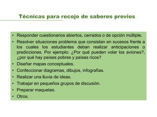 Técnicas para recojo de saberes previos
• Responder cuestionarios abiertos, cerrados o de opción múltiple.
• Resolver situaciones problema que consistan en sucesos frente a
los cuales los estudiantes deban realizar anticipaciones o
predicciones. Por ejemplo: ¿Por qué pueden volar los aviones?,
¿por qué hay países pobres y países ricos?
• Diseñar mapas conceptuales.
• Confeccionar diagramas, dibujos, infografías.
• Realizar una lluvia de ideas.
• Trabajar en pequeños grupos de discusión.
• Preparar maquetas.
• Otros.
 