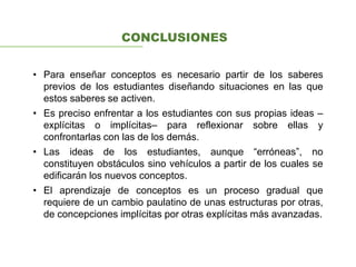 CONCLUSIONES
• Para enseñar conceptos es necesario partir de los saberes
previos de los estudiantes diseñando situaciones en las que
estos saberes se activen.
• Es preciso enfrentar a los estudiantes con sus propias ideas –
explícitas o implícitas– para reflexionar sobre ellas y
confrontarlas con las de los demás.
• Las ideas de los estudiantes, aunque “erróneas”, no
constituyen obstáculos sino vehículos a partir de los cuales se
edificarán los nuevos conceptos.
• El aprendizaje de conceptos es un proceso gradual que
requiere de un cambio paulatino de unas estructuras por otras,
de concepciones implícitas por otras explícitas más avanzadas.
 